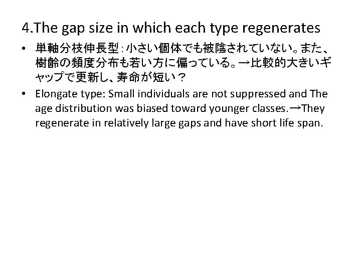 4. The gap size in which each type regenerates • 単軸分枝伸長型：小さい個体でも被陰されていない。また、 樹齢の頻度分布も若い方に偏っている。→比較的大きいギ ャップで更新し、寿命が短い？ •