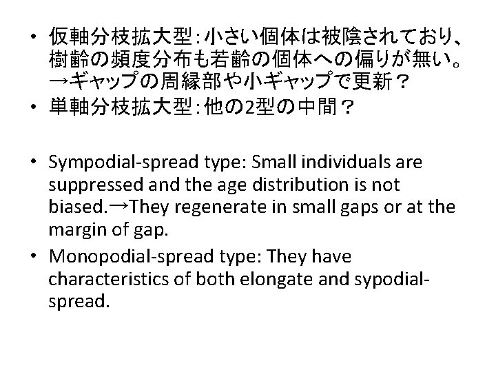  • 仮軸分枝拡大型：小さい個体は被陰されており、 樹齢の頻度分布も若齢の個体への偏りが無い。 →ギャップの周縁部や小ギャップで更新？ • 単軸分枝拡大型：他の 2型の中間？ • Sympodial-spread type: Small individuals are