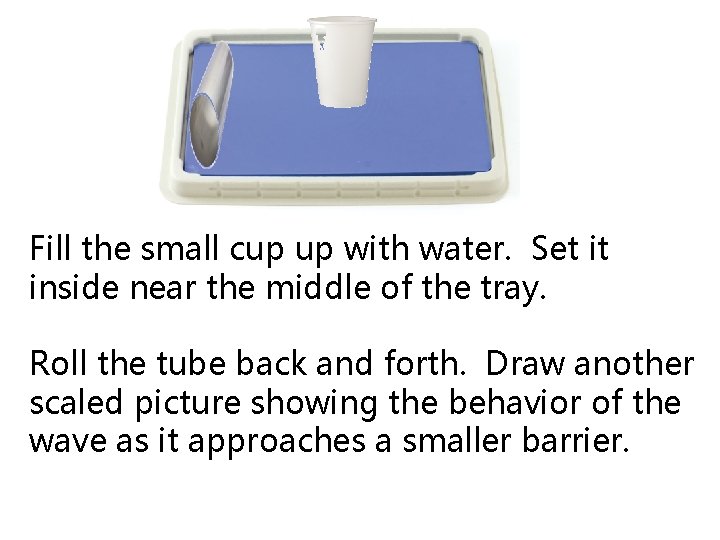 Fill the small cup up with water. Set it inside near the middle of