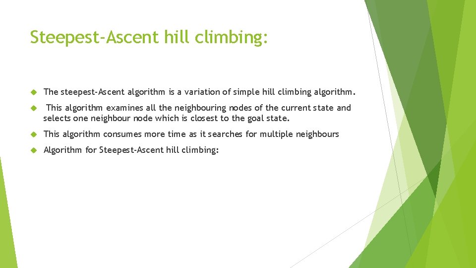 Steepest-Ascent hill climbing: The steepest-Ascent algorithm is a variation of simple hill climbing algorithm. Steepest-Ascent hill climbing: The steepest-Ascent algorithm is a variation of simple hill climbing algorithm.