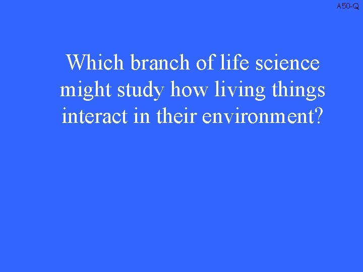 A 50 -Q Which branch of life science might study how living things interact