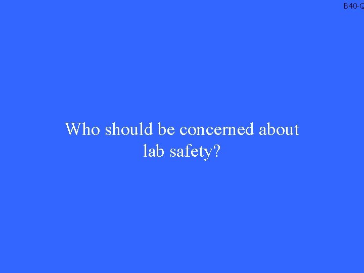 B 40 -Q Who should be concerned about lab safety? 