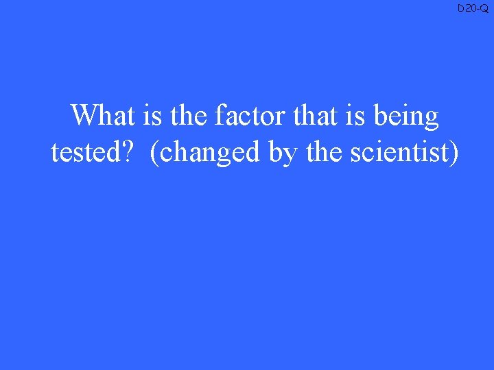 D 20 -Q What is the factor that is being tested? (changed by the