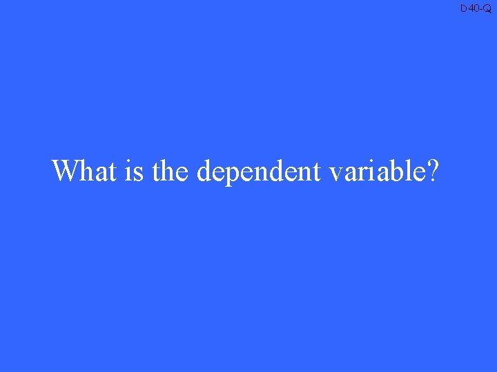 D 40 -Q What is the dependent variable? 