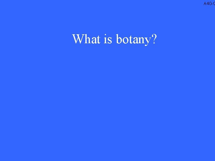 A 40 -Q What is botany? 