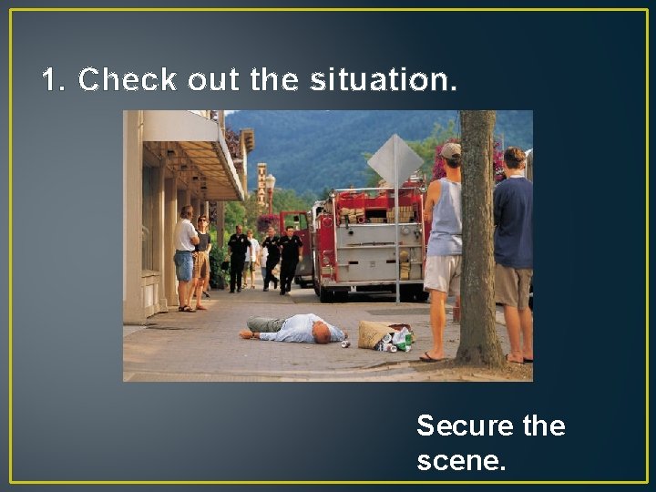 1. Check out the situation. Secure the scene. 