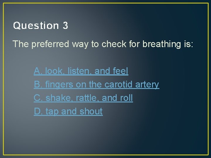 Question 3 The preferred way to check for breathing is: A. look, listen, and