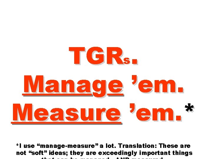 TGRs. Manage ’em. Measure ’em. * *I use “manage-measure” a lot. Translation: These are