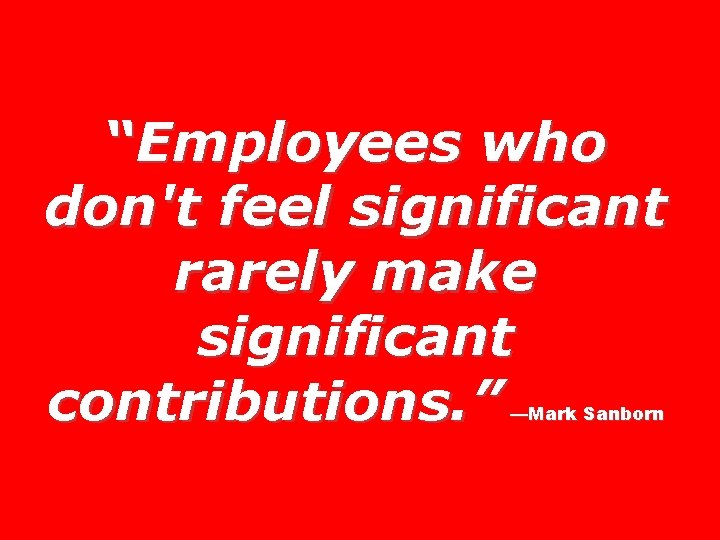 “Employees who don't feel significant rarely make significant contributions. ” —Mark Sanborn 