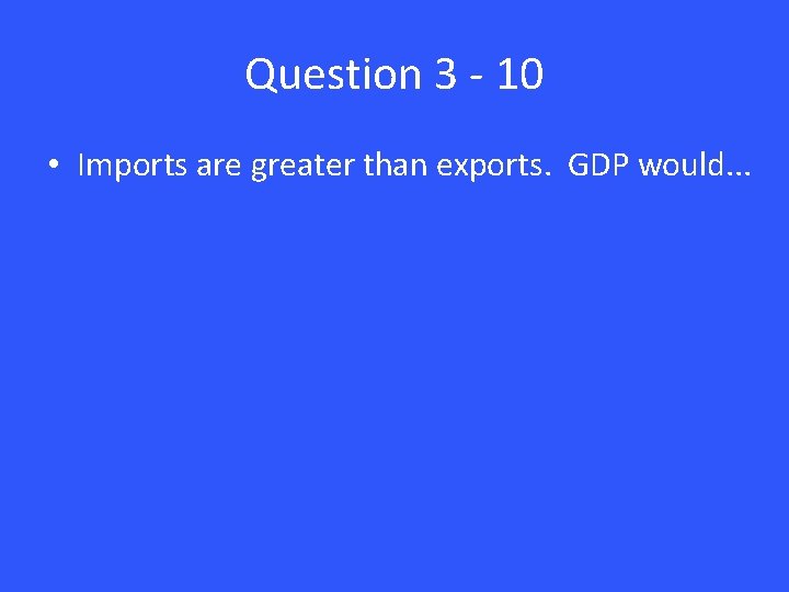 Question 3 - 10 • Imports are greater than exports. GDP would. . .
