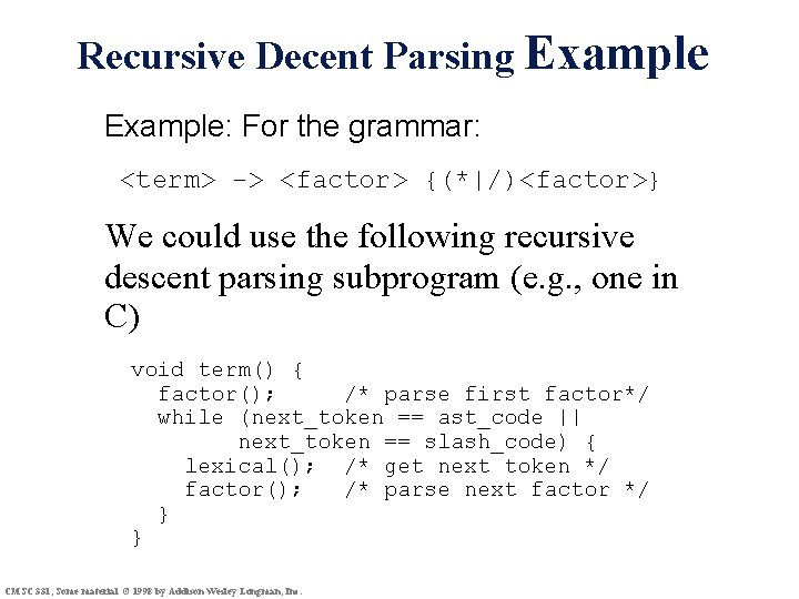 Recursive Decent Parsing Example: For the grammar: <term> -> <factor> {(*|/)<factor>} We could use