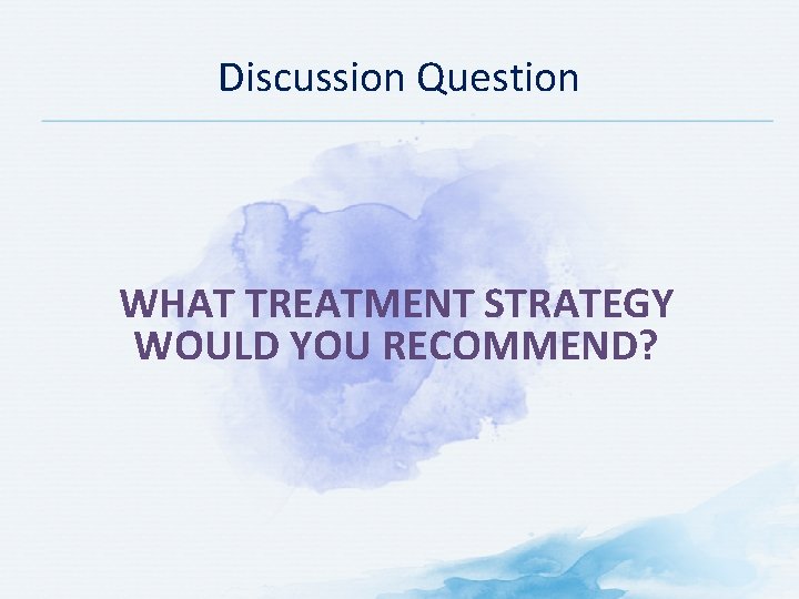 Discussion Question WHAT TREATMENT STRATEGY WOULD YOU RECOMMEND? 