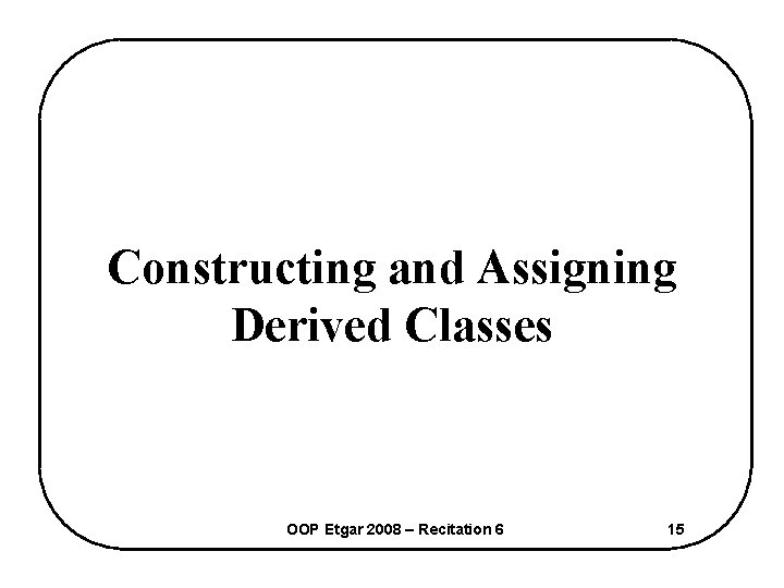 Constructing and Assigning Derived Classes OOP Etgar 2008 – Recitation 6 15 