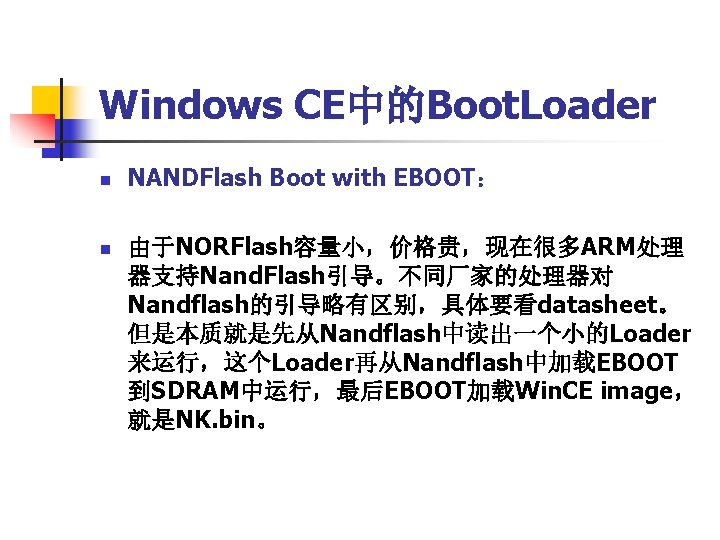 Windows CE中的Boot. Loader n n NANDFlash Boot with EBOOT： 由于NORFlash容量小，价格贵，现在很多ARM处理 器支持Nand. Flash引导。不同厂家的处理器对 Nandflash的引导略有区别，具体要看datasheet。 但是本质就是先从Nandflash中读出一个小的Loader