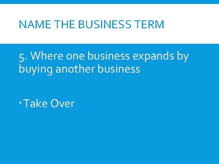 NAME THE BUSINESS TERM 5. Where one business expands by buying another business Take
