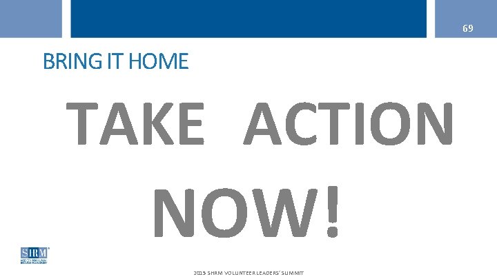 69 BRING IT HOME TAKE ACTION NOW! 2015 SHRM VOLUNTEER LEADERS’ SUMMIT 