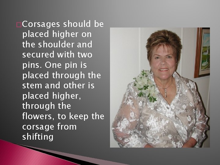 � Corsages should be placed higher on the shoulder and secured with two pins.