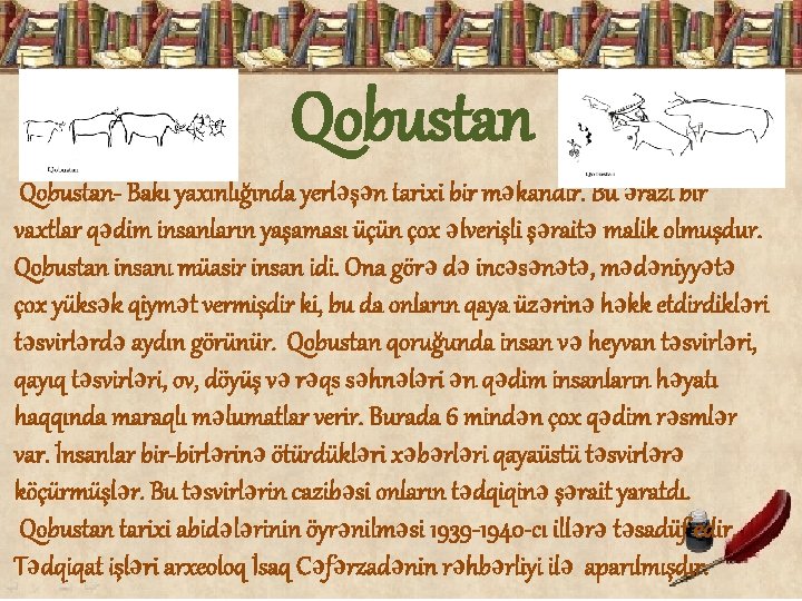 Qobustan- Bakı yaxınlığında yerləşən tarixi bir məkandır. Bu ərazi bir vaxtlar qədim insanların yaşaması