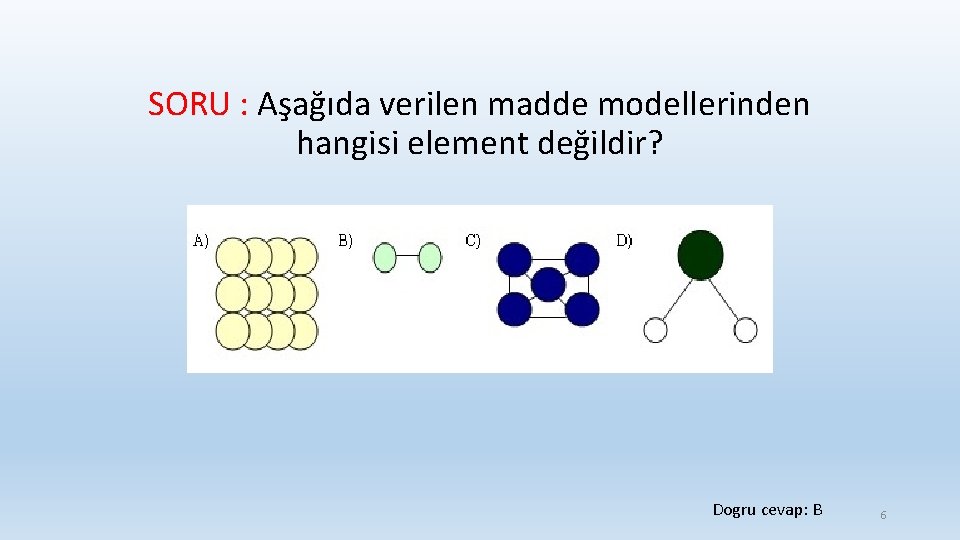 SORU : Aşağıda verilen madde modellerinden hangisi element değildir? Dogru cevap: B 6 