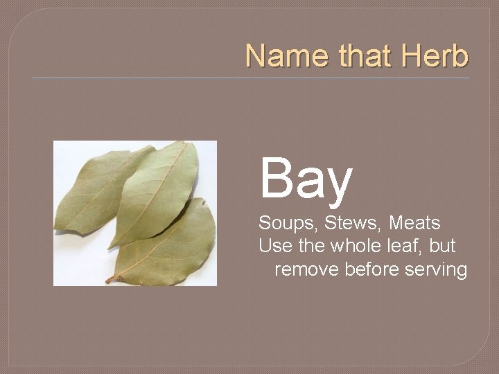 Name that Herb Bay Soups, Stews, Meats Use the whole leaf, but remove before
