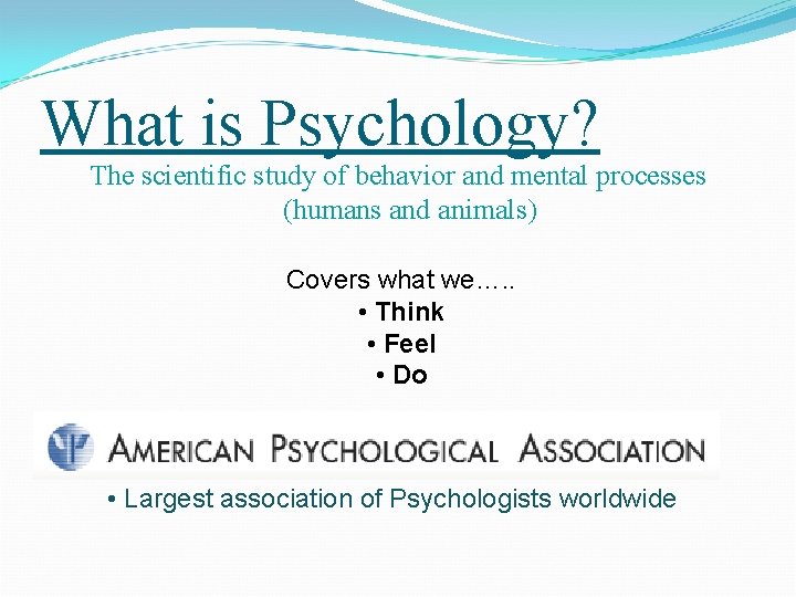 What is Psychology? The scientific study of behavior and mental processes (humans and animals) What is Psychology? The scientific study of behavior and mental processes (humans and animals)