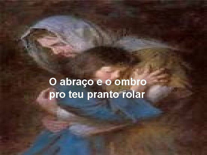 O abraço e o ombro pro teu pranto rolar 