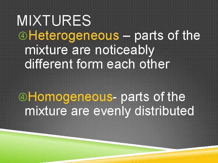 MIXTURES Heterogeneous – parts of the mixture are noticeably different form each other Homogeneous- MIXTURES Heterogeneous – parts of the mixture are noticeably different form each other Homogeneous-