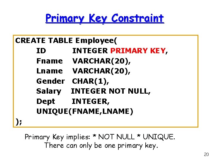 Primary Key Constraint CREATE TABLE Employee( ID INTEGER PRIMARY KEY, Fname VARCHAR(20), Lname VARCHAR(20), Primary Key Constraint CREATE TABLE Employee( ID INTEGER PRIMARY KEY, Fname VARCHAR(20), Lname VARCHAR(20),