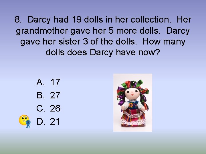 8. Darcy had 19 dolls in her collection. Her grandmother gave her 5 more