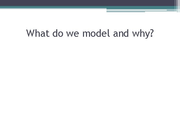 What do we model and why? 