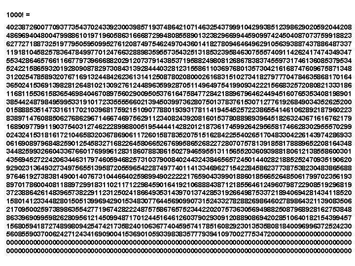 1000! = 402387260077093773543702433923003985719374864210714632543799910429938512398629020592044208 486969404800479988610197196058631666872994808558901323829669944590997424504087073759918823 627727188732519779505950995276120874975462497043601418278094646496291056393887437886487337 119181045825783647849977012476632889835955735432513185323958463075557409114262417474349347 553428646576611667797396668820291207379143853719588249808126867838374559731746136085379534 524221586593201928090878297308431392844403281231558611036976801357304216168747609675871348 312025478589320767169132448426236131412508780208000261683151027341827977704784635868170164 365024153691398281264810213092761244896359928705114964975419909342221566832572080821333186 116811553615836546984046708975602900950537616475847728421889679646244945160765353408198901 385442487984959953319101723355556602139450399736280750137837615307127761926849034352625200 015888535147331611702103968175921510907788019393178114194545257223865541461062892187960223 838971476088506276862967146674697562911234082439208160153780889893964518263243671616762179