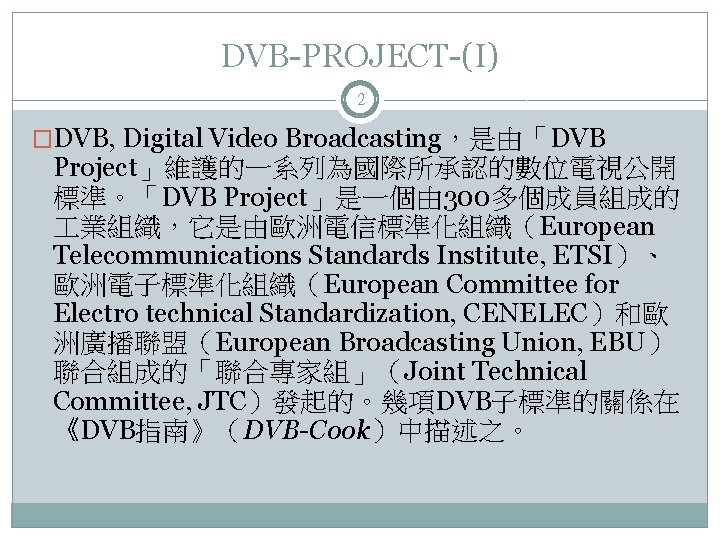 DVB-PROJECT-(I) 2 �DVB, Digital Video Broadcasting，是由「DVB Project」維護的一系列為國際所承認的數位電視公開 標準。「DVB Project」是一個由 300多個成員組成的 業組織，它是由歐洲電信標準化組織（European Telecommunications Standards Institute,