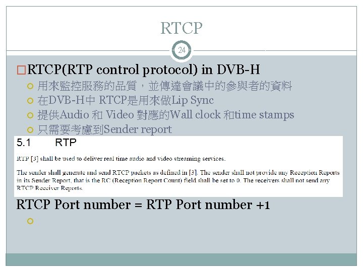 RTCP 24 �RTCP(RTP control protocol) in DVB-H 用來監控服務的品質，並傳達會議中的參與者的資料 在DVB-H中 RTCP是用來做Lip Sync 提供Audio 和 Video