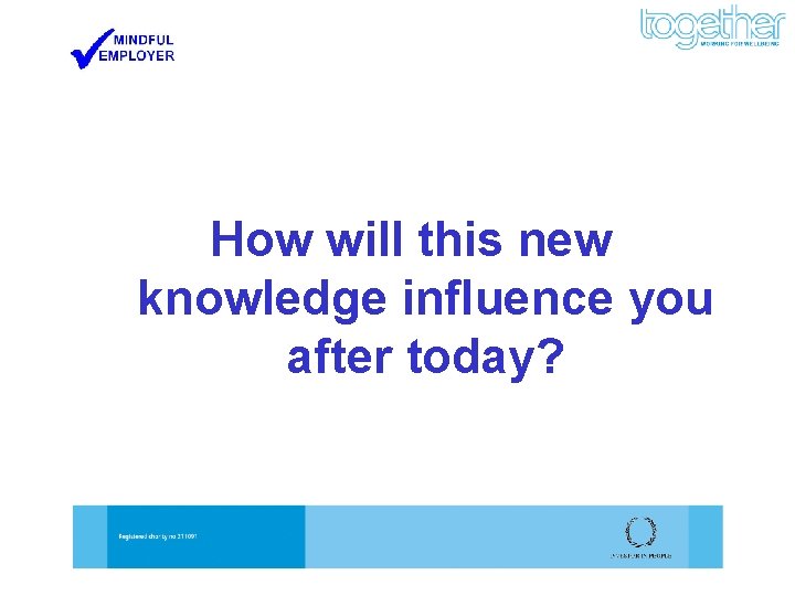 How will this new knowledge influence you after today? 
