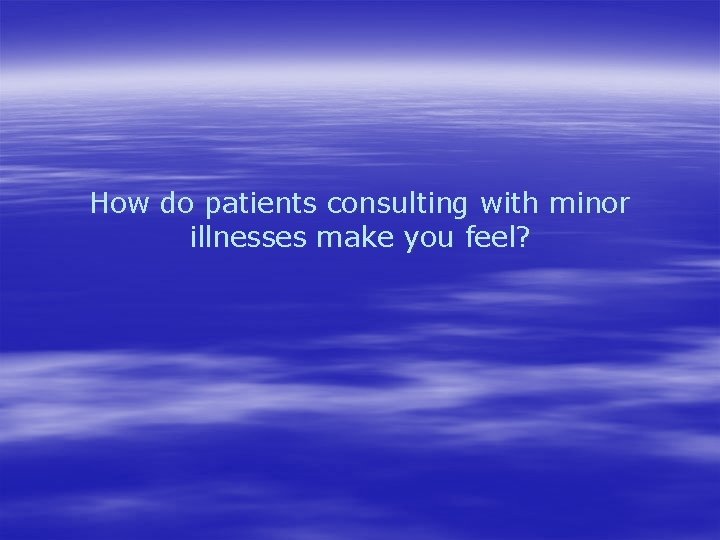 How do patients consulting with minor illnesses make you feel? 