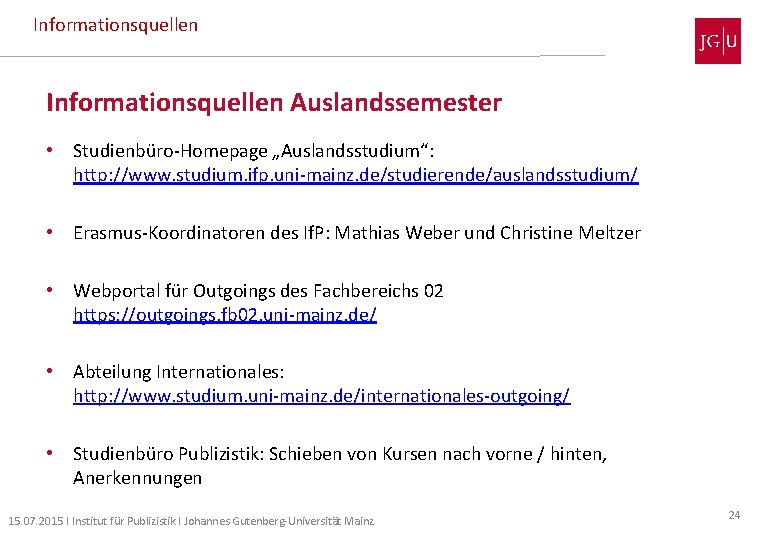 Informationsquellen Auslandssemester • Studienbüro-Homepage „Auslandsstudium“: http: //www. studium. ifp. uni-mainz. de/studierende/auslandsstudium/ • Erasmus-Koordinatoren des