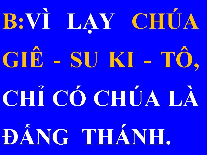 B: VÌ LẠY CHÚA GIÊ - SU KI - TÔ, CHỈ CÓ CHÚA LÀ