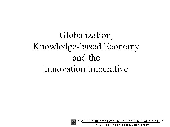 Globalization, Knowledge-based Economy and the Innovation Imperative CENTER FOR INTERNATIONAL SCIENCE AND TECHNOLOGY POLICY