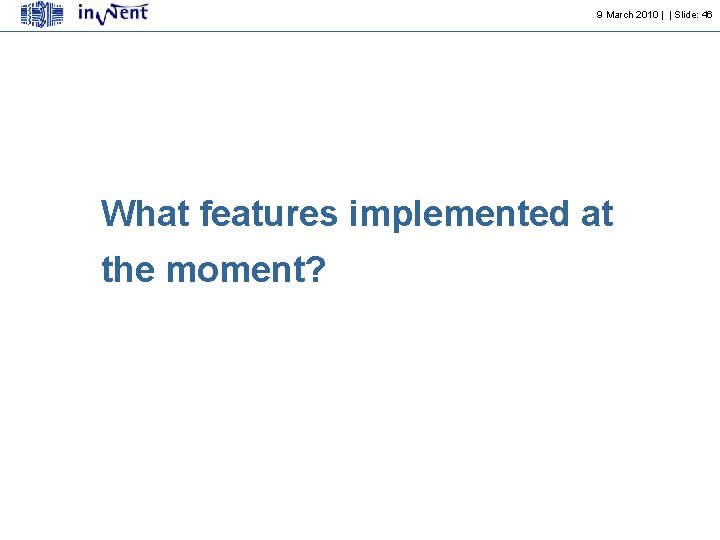 9 March 2010 | | Slide: 46 What features implemented at the moment? 