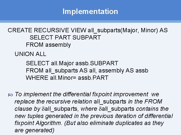 Implementation CREATE RECURSIVE VIEW all_subparts(Major, Minor) AS SELECT PART SUBPART FROM assembly UNION ALL