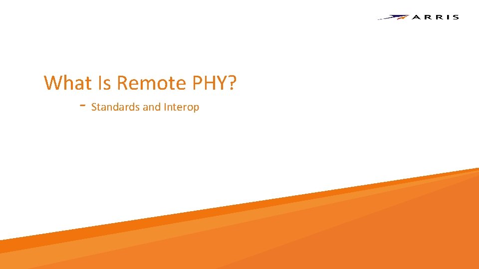 What Is Remote PHY? - Standards and Interop Copyright 2017 – ARRIS Enterprises, LLC. What Is Remote PHY? - Standards and Interop Copyright 2017 – ARRIS Enterprises, LLC.