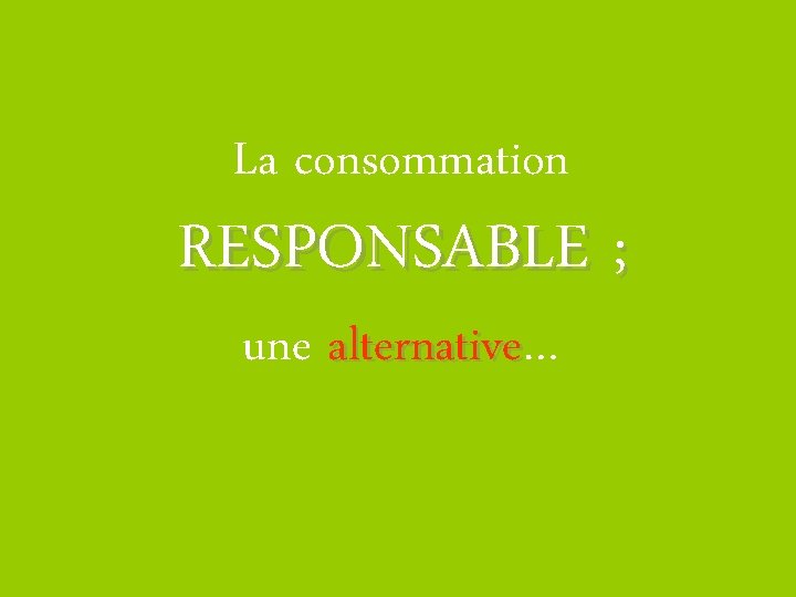 La consommation RESPONSABLE ; une alternative… alternative 