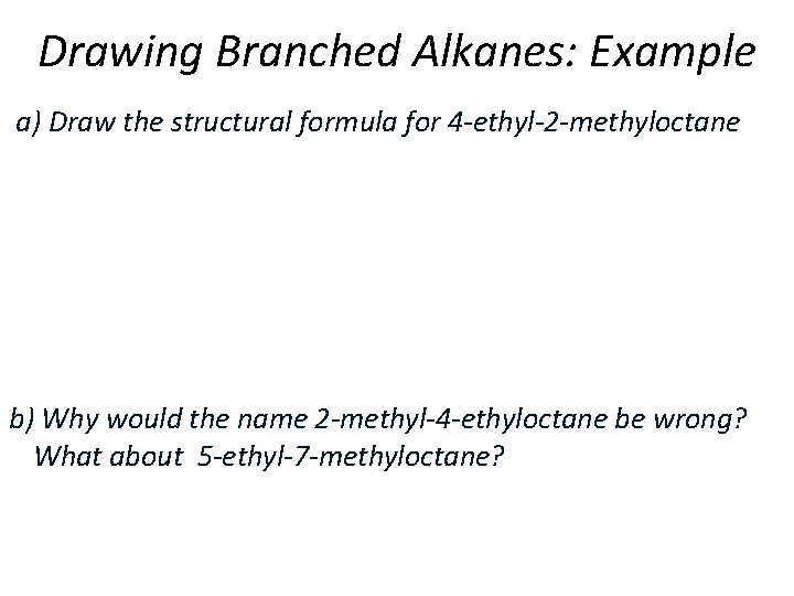 Drawing Branched Alkanes: Example a) Draw the structural formula for 4 -ethyl-2 -methyloctane b)