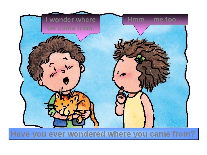 I wonder where we came from. Hmm… me too… Have you ever wondered where