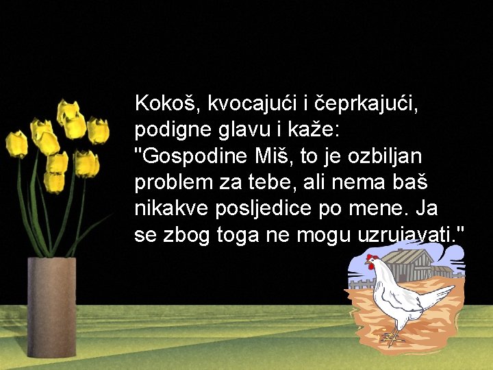 Kokoš, kvocajući i čeprkajući, podigne glavu i kaže: "Gospodine Miš, to je ozbiljan problem