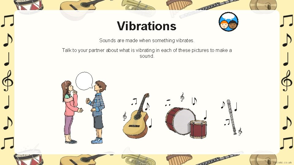 Vibrations Sounds are made when something vibrates. Talk to your partner about what is