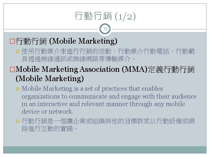 行動行銷 (1/2) 76 �行動行銷 (Mobile Marketing) 使用行動媒介來進行行銷的活動，行動媒介行動電話、行動載 具透過無線通訊或無線網路等傳輸媒介。 �Mobile Marketing Association (MMA)定義行動行銷 (Mobile Marketing)