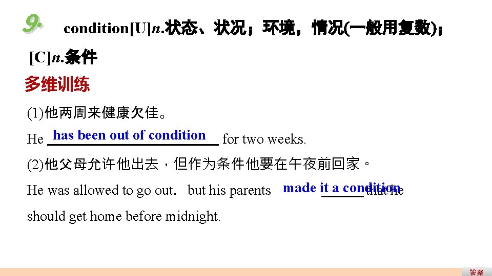 9. condition[U]n. 状态、状况；环境，情况(一般用复数)； [C]n. 条件 多维训练 (1)他两周来健康欠佳。 He has been out of condition for