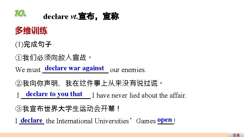 10. declare vt. 宣布,宣称 多维训练 (1)完成句子 ①我们必须向敌人宣战。 We must declare war against our enemies. 10. declare vt. 宣布,宣称 多维训练 (1)完成句子 ①我们必须向敌人宣战。 We must declare war against our enemies.