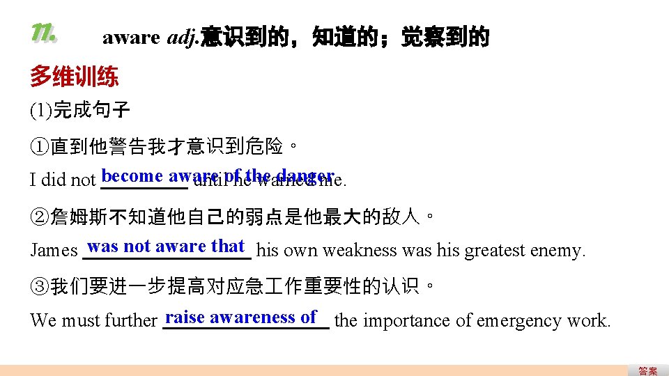 11. aware adj. 意识到的,知道的;觉察到的 多维训练 (1)完成句子 ①直到他警告我才意识到危险。 danger I did not become aware untilofhethe 11. aware adj. 意识到的,知道的;觉察到的 多维训练 (1)完成句子 ①直到他警告我才意识到危险。 danger I did not become aware untilofhethe